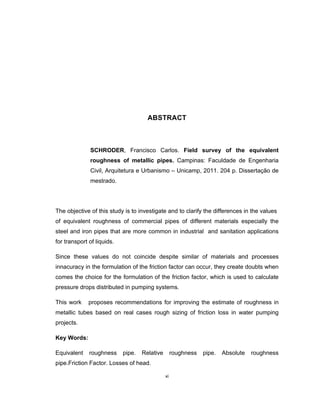 xi
ABSTRACT
SCHRODER, Francisco Carlos. Field survey of the equivalent
roughness of metallic pipes. Campinas: Faculdade de Engenharia
Civil, Arquitetura e Urbanismo – Unicamp, 2011. 204 p. Dissertação de
mestrado.
The objective of this study is to investigate and to clarify the differences in the values
of equivalent roughness of commercial pipes of different materials especially the
steel and iron pipes that are more common in industrial and sanitation applications
for transport of liquids.
Since these values do not coincide despite similar of materials and processes
innacuracy in the formulation of the friction factor can occur, they create doubts when
comes the choice for the formulation of the friction factor, which is used to calculate
pressure drops distributed in pumping systems.
This work proposes recommendations for improving the estimate of roughness in
metallic tubes based on real cases rough sizing of friction loss in water pumping
projects.
Key Words:
Equivalent roughness pipe. Relative roughness pipe. Absolute roughness
pipe.Friction Factor. Losses of head.
 