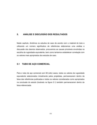 131
5. ANÁLISE E DISCUSSÃO DOS RESULTADOS
Neste capítulo, dividimos os estudos de caso de acordo com o material do tubo e
utilizando um número significativo de referências elaboramos uma análise e
discussão dos desvios observados, procuramos as causas prováveis envolvidas na
escolha da rugosidade equivalente, bem como tentamos estabelecer correlação com
os valores mais apropriados dos estudos de caso.
5.1 TUBO DE AÇO COMERCIAL
Para o tubo de aço comercial com 08 (oito) casos, todos os valores da rugosidade
equivalente selecionados inicialmente pelos projetistas, permaneceram dentro da
faixa das referências publicadas e todos os valores considerados como apropriados
na conclusão do estudo (ilustrado na figura 5.1) também permaneceram dentro da
faixa referenciada.
 