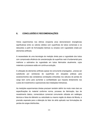 141
6. CONCLUSÕES E RECOMENDAÇÕES
Vários experimentos nos últimos cinqüenta anos demonstraram divergências
significativas entre os valores obtidos com superfícies de tubos comerciais e os
deduzidos a partir de formulações teóricas ou ensaios com rugosidade criada por
elementos artificiais.
A necessidade de uma tecnologia de medição direta para a rugosidade dos tubos
com comprovada eficiência de caracterização da superfície real é fundamental para
melhorar a estimativa da rugosidade em tubos fabricados atualmente, cujos
materiais e processos estão em contínua evolução.
A utilização de elementos artificiais apesar de comumente empregados , precisa ser
substituída por varreduras de superfícies em situações práticas para
esclarecimentos das verdadeiras correlações embutidas nos cálculos de perdas de
carga bem como para aumentar a confiabilidade que impacta diretamente nos
custos de investimento e operacionais das instalações hidráulicas.
As medições experimentais diretas precisam também definir de modo mais claro as
especificações do material conforme norma, processo de fabricação, tipo de
revestimento básico, nomenclatura comercial comumente utilizada em catálogos
técnicos e faixa de diâmetro ou velocidade ou mesmo região do ábaco de Moody, e
precisão esperada para a obtenção do fator de atrito aplicado nas formulações de
perdas de cargas distribuídas.
 