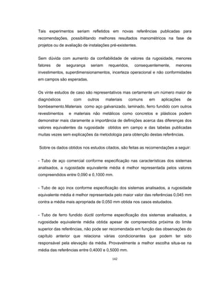 142
Tais experimentos seriam refletidos em novas referências publicadas para
recomendações, possibilitando melhores resultados manométricos na fase de
projetos ou de avaliação de instalações pré-existentes.
Sem dúvida com aumento da confiabilidade de valores da rugosidade, menores
fatores de segurança seriam requeridos, consequentemente, menores
investimentos, superdimensionamentos, incerteza operacional e não conformidades
em campos são esperadas.
Os vinte estudos de caso são representativos mas certamente um número maior de
diagnósticos com outros materiais comuns em aplicações de
bombeamento.Materiais como aço galvanizado, laminado, ferro fundido com outros
revestimentos e materiais não metálicos como concretos e plásticos podem
demonstrar mais claramente a importância de definições acerca das diferenças dos
valores equivalentes da rugosidade obtidos em campo e das tabelas publicadas
muitas vezes sem explicações da metodologia para obtenção destas referências.
Sobre os dados obtidos nos estudos citados, são feitas as recomendações a seguir:
- Tubo de aço comercial conforme especificação nas características dos sistemas
analisados, a rugosidade equivalente média é melhor representada pelos valores
compreendidos entre 0,090 e 0,1000 mm.
- Tubo de aço inox conforme especificação dos sistemas analisados, a rugosidade
equivalente média é melhor representada pelo maior valor das referências 0,045 mm
contra a média mais apropriada de 0,050 mm obtida nos casos estudados.
- Tubo de ferro fundido dúctil conforme especificação dos sistemas analisados, a
rugosidade equivalente média obtida apesar de compreendida próxima do limite
superior das referências, não pode ser recomendada em função das observações do
capítulo anterior que relaciona várias condicionantes que podem ter sido
responsável pela elevação da média. Provavelmente a melhor escolha situa-se na
média das referências entre 0,4000 e 0,5000 mm.
 