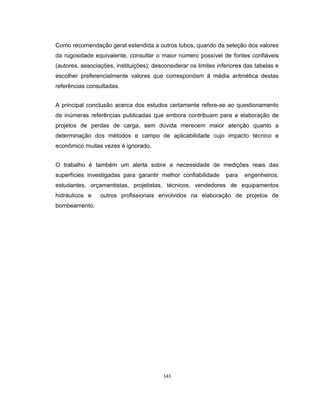143
Como recomendação geral estendida a outros tubos, quando da seleção dos valores
da rugosidade equivalente, consultar o maior número possível de fontes confiáveis
(autores, associações, instituições); desconsiderar os limites inferiores das tabelas e
escolher preferencialmente valores que correspondam à média aritmética destas
referências consultadas.
A principal conclusão acerca dos estudos certamente refere-se ao questionamento
de inúmeras referências publicadas que embora contribuam para a elaboração de
projetos de perdas de carga, sem dúvida merecem maior atenção quanto a
determinação dos métodos e campo de aplicabilidade cujo impacto técnico e
econômico muitas vezes é ignorado.
O trabalho é também um alerta sobre a necessidade de medições reais das
superfícies investigadas para garantir melhor confiabilidade para engenheiros,
estudantes, orçamentistas, projetistas, técnicos, vendedores de equipamentos
hidráulicos e outros profissionais envolvidos na elaboração de projetos de
bombeamento.
 