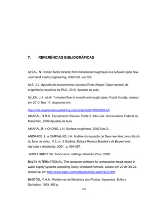 145
7. REFERÊNCIAS BIBLIOGRÁFICAS
AFZAL, N. Friction factor directly from transitional roughness in a turbulent pipe flow.
Journal of Fluids Engineering, 2009 Oct, vol.129.
ALE, J.V. Apostila de escoamentos viscosos.Porto Alegre: Departamento de
engenharia mecânica da PUC, 2010. Apostila de aula.
ALLEN, J.J., et all. Turbulent flow in smooth and rough pipes. Royal Society, acesso
em 2010, Nov 11, disponível em:
http://rsta.royalsocietypublishing.org/content/p65/1852/699.full
AMARAL, H.M.C. Escoamento Viscoso. Parte 3. São Luis: Universidade Federal do
Maranhão, 2009.Apostila de Aula.
AMARAL,R. e CHONG, L.H. Surface roughness. 2002 Dec 2. .
ANDRADE, L. e CARVALHO, J.A. Análise da equação de Swamee-Jain para cálculo
do fator de atrito. V.5, nr. 3 Goiânia: Editora Revista Brasileira de Engenharia
Agrícola e Ambiental, 2001. p. 554-557.
.ARCELORMITTAL.Tubos Inox: catálogo.Ribeirão Pires, 2009.
BALBY INTERNATIONAL, The computer software for computation head losses in
water supply systems according Darcy-Weisbach formula, acesso em 2010 Oct 22,
disponível em http://www.balby.com/software/hidro-kanENG3.html
BASTOS, F.A.A. Problemas de Mecânica dos Fluidos. Aparecida: Editora
Santuário, 1983. 483 p.
 