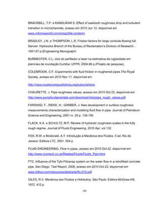 146
BRACKBILL, T.P. e KANDLIKAR S. Effect of sawtooth roughness drop and turbulent
transition in microchannels, acesso em 2010 Jun 12, disponível em
www.informaworld.com/smpp/title-content=
BRADLEY, J.N. e THOMPSON, L.R. Friction factors for large conduits flowing full.
Denver: Hydraulics Branch of the Bureau of Reclamation’s Division of Research ,
1951.67 p.(Engineering Monograph)
BURMESTER, C.L. Uso do perfilador a laser na estimativa da rugosidade em
planícies de inundação.Curitiba: UFPR, 2004.86 p.(Projeto de pesquisa).
COLEBROOK, C.F. Experiments with fluid friction in roughened pipes.The Royal
Society, acesso em 2010 Nov 11, disponível em
http://rspa.royalsocietypublishing.org/subscriptions
CHAURETTE, J. Pipe roughness values, acesso em 2010 Oct 22, disponível em
http://www.pumpfundamentals.com/download-free/pipe_rough_values.pdf
FARSHAD, F., RIEKE, H., GARBER, J. New development in surface roughness
measurements characterization and modeling fluid flow in pipe. Journal of Petroleum
Science and Engineering, 2001 nr. 29 p. 139-150.
FLACK, K.A. e SCHULTZ, M.P. Review of hydraulic roughness scales in the fully
rough regime. Journal of Fluids Engineering, 2010 Apr, vol.132.
FOX, R.W. e Mcdonald, A.T. Introdução á Mecânica dos Fluidos. 5 ed. Rio de
Janeiro: Editora LTC, 2001. 504 p.
FLUID ENGINEERING, Flow in pipes, acesso em 2010 Oct 22, disponível em
http://www.roymech.co.uk/Related/Fluids/Fluids_Pipe.html
FTC, Influence of the Tyfo Fibrwrap system on the water flow in a retrofitted concrete
pipe. San Diego: Test Report, 2008, acesso em 2010 Oct 22, disponível em
www.fyfeco.com/resources/abstracts/ftc-010.pdf
GILES, R.V. Mecânica dos Fluidos e Hidráulica. São Paulo: Editora McGraw-Hill,
1972. 412 p.
 