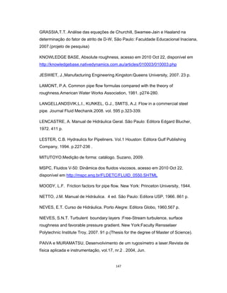 147
GRASSIA,T.T. Análise das equações de Churchill, Swamee-Jain e Haaland na
determinação do fator de atrito de D-W, São Paulo: Faculdade Educacional Inaciana,
2007.(projeto de pesquisa)
KNOWLEDGE BASE, Absolute roughness, acesso em 2010 Oct 22, disponível em
http://knowledgebase.nativedynamics.com.au/articles/010003/010003.php
JESWIET, J.,Manufacturing Engineering.Kingston:Queens University, 2007. 23 p.
LAMONT, P.A. Common pipe flow formulas compared with the theory of
roughness.American Water Works Association, 1981. p274-280.
LANGELLANDSVIK,L.I., KUNKEL, G.J., SMITS, A.J. Flow in a commercial steel
pipe. Journal Fluid Mechanik.2008. vol. 595 p.323-339.
LENCASTRE, A. Manual de Hidráulica Geral. São Paulo: Editora Edgard Blucher,
1972. 411 p.
LESTER, C.B. Hydraulics for Pipeliners. Vol.1 Houston: Editora Gulf Publishing
Company, 1994. p.227-236 .
MITUTOYO.Medição de forma: catálogo. Suzano, 2009.
MSPC, Fluidos V-50: Dinâmica dos fluidos viscosos, acesso em 2010 Oct 22,
disponível em http://mspc.eng.br/FLDETC/FLUID_0550.SHTML
MOODY, L.F. Friction factors for pipe flow. New York: Princeton University, 1944.
NETTO, J.M. Manual de Hidráulica. 4 ed. São Paulo: Editora USP, 1966. 861 p.
NEVES, E.T. Curso de Hidráulica. Porto Alegre: Editora Globo, 1960.567 p.
NIEVES, S.N.T. Turbulent boundary layers :Free-Stream turbulence, surface
roughness and favorable pressure gradient. New York:Faculty Rensselaer
Polytechnic Institute Troy, 2007. 91 p.(Thesis for the degree of Master of Science).
PAIVA e MURAMATSU, Desenvolvimento de um rugosímetro a laser.Revista de
física aplicada e instrumentação, vol.17, nr.2 . 2004, Jun.
 