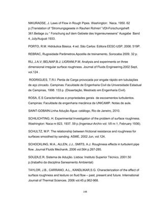 148
NIKURADSE, J. Laws of Flow in Rough Pipes. Washington: Naca, 1950. 62
p.(Translation of “Stromungsgesete in Rauhen Rohren” VDI-Forschungsheft
361.Beilage zu “ Forschung auf dem Gebiete des Ingenieurwesens” Ausgabe Band
4, July/August 1933.
PORTO, R.M. Hidráulica Básica. 4 ed. São Carlos: Editora EESC-USP, 2006. 519P.
REBRAC, Rugosidade Parâmetros.Apostila de treinamento, Sorocaba 2009. 32 p.
RIJ, J.A.V; BELNAP,B.J; LIGRANI,P.M. Analysis and experiments on three
dimensional irregular surface roughness. Journal of Fluids Engineering.2002 Sept,
vol.124 .
RODRIGUES, T.R.I. Perda de Carga provocada por engate rápido em tubulações
de aço zincado. Campinas: Faculdade de Engenharia Civil da Universidade Estadual
de Campinas, 1998. 133 p. (Dissertação, Mestrado em Engenharia Civil).
ROSA, E.S Características e propriedades gerais de escoamentos turbulentos.
Campinas: Faculdade de engenharia mecânica da UNICAMP. Notas de aula.
SAINT-GOBAIN.Linha Adução Água: catálogo, Rio de Janeiro, 2010.
SCHILICHTING, H. Experimental Investigation of the problem of surface roughness.
Washington: Naca nr.823, 1937. 59 p.(Ingenieur-Archiv vol. VII nr.1, February 1936).
SCHULTZ, M.P. The relationship between frictional resistance and roughness for
surfaces smoothed by sanding. ASME, 2002 Jun, vol.124.
SCHOCKLING, M.A., ALLEN, J.J., SMITS, A.J. Roughness effects in turbulent pipe
flow. Journal Fluids Mechanik, 2006 vol.564 p.267-285.
SOUZA,E.R. Sistema de Adução. Lisboa: Instituto Superior Técnico, 2001.50
p.(trabalho da disciplina Saneamento Ambiental)
TAYLOR, J.B., CARRANO, A.L., KANDLIKAR,S.G. Characterization of the effect of
surface roughness and texture on fluid flow – past, present and future. International
Journal of Thermal Sciences. 2006 vol.45 p.962-968.
 