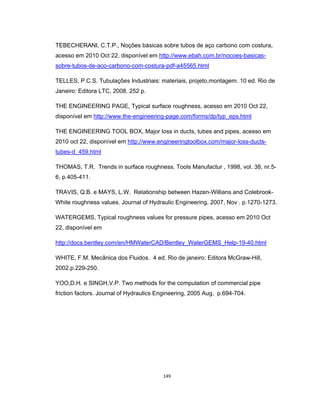149
TEBECHERANI, C.T.P., Noções básicas sobre tubos de aço carbono com costura,
acesso em 2010 Oct 22, disponível em http://www.ebah.com.br/nocoes-basicas-
sobre-tubos-de-aco-carbono-com-costura-pdf-a45565.html
TELLES, P.C.S. Tubulações Industriais: materiais, projeto,montagem. 10 ed. Rio de
Janeiro: Editora LTC, 2008. 252 p.
THE ENGINEERING PAGE, Typical surface roughness, acesso em 2010 Oct 22,
disponível em http://www.the-engineering-page.com/forms/dp/typ_eps.html
THE ENGINEERING TOOL BOX, Major loss in ducts, tubes and pipes, acesso em
2010 oct 22, disponível em http://www.engineeringtoolbox.com/major-loss-ducts-
tubes-d_459.html
THOMAS, T.R. Trends in surface roughness. Tools Manufactur , 1998, vol. 38, nr.5-
6, p.405-411.
TRAVIS, Q.B. e MAYS, L.W. Relationship between Hazen-Willians and Colebrook-
White roughness values. Journal of Hydraulic Engineering, 2007, Nov . p.1270-1273.
WATERGEMS, Typical roughness values for pressure pipes, acesso em 2010 Oct
22, disponível em
http://docs.bentley.com/en/HMWaterCAD/Bentley_WaterGEMS_Help-19-40.html
WHITE, F.M. Mecânica dos Fluidos. 4 ed. Rio de janeiro: Editora McGraw-Hill,
2002.p.229-250.
YOO,D.H. e SINGH,V.P. Two methods for the computation of commercial pipe
friction factors. Journal of Hydraulics Engineering, 2005 Aug, p.694-704.
 