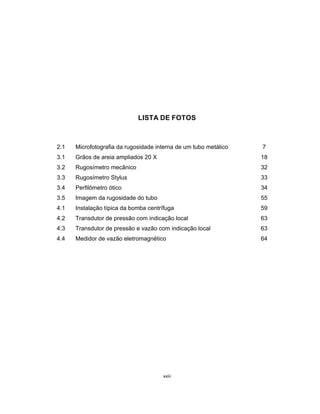 xxiii
LISTA DE FOTOS
2.1 Microfotografia da rugosidade interna de um tubo metálico 7
3.1 Grãos de areia ampliados 20 X 18
3.2 Rugosímetro mecânico 32
3.3 Rugosímetro Stylus 33
3.4 Perfilômetro ótico 34
3.5 Imagem da rugosidade do tubo 55
4.1 Instalação típica da bomba centrífuga 59
4.2 Transdutor de pressão com indicação local 63
4.3 Transdutor de pressão e vazão com indicação local 63
4.4 Medidor de vazão eletromagnético 64
 