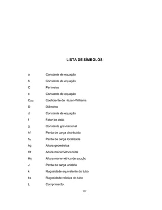 xxv
LISTA DE SÍMBOLOS
a Constante de equação
b Constante de equação
C Perímetro
c Constante de equação
CHW Coeficiente de Hazen-Williams
D Diâmetro
d Constante de equação
f Fator de atrito
g Constante gravitacional
hf Perda de carga distribuida
hfl Perda de carga localizada
hg Altura geométrica
Ht Altura manométrica total
Hs Altura manométrica de sucção
J Perda de carga unitária
k Rugosidade equivalente do tubo
ks Rugosidade relativa do tubo
L Comprimento
 