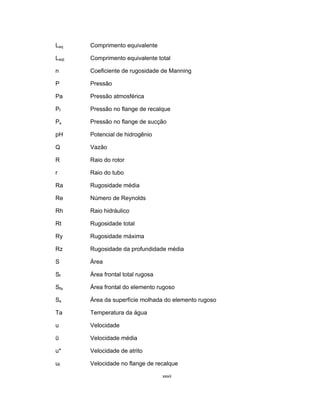 xxvii
Leq Comprimento equivalente
Leqt Comprimento equivalente total
n Coeficiente de rugosidade de Manning
P Pressão
Pa Pressão atmosférica
Pf Pressão no flange de recalque
Ps Pressão no flange de sucção
pH Potencial de hidrogênio
Q Vazão
R Raio do rotor
r Raio do tubo
Ra Rugosidade média
Re Número de Reynolds
Rh Raio hidráulico
Rt Rugosidade total
Ry Rugosidade máxima
Rz Rugosidade da profundidade média
S Área
Sf Área frontal total rugosa
Sfa Área frontal do elemento rugoso
Ss Área da superfície molhada do elemento rugoso
Ta Temperatura da água
u Velocidade
ū Velocidade média
u* Velocidade de atrito
uf Velocidade no flange de recalque
 