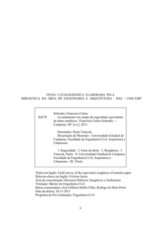 ii
FICHA CATALOGRÁFICA ELABORADA PELA
BIBLIOTECA DA ÁREA DE ENGENHARIA E ARQUITETURA - BAE - UNICAMP
Sch75l
Schroder, Francisco Carlos
Levantamento em campo da rugosidade equivalente
de tubos metálicos / Francisco Carlos Schroder. --
Campinas, SP: [s.n.], 2011.
Orientador: Paulo Vatavuk.
Dissertação de Mestrado - Universidade Estadual de
Campinas, Faculdade de Engenharia Civil, Arquitetura e
Urbanismo.
1. Rugosidade. 2. Fator de atrito. 5. Roughness. I.
Vatavuk, Paulo. II. Universidade Estadual de Campinas.
Faculdade de Engenharia Civil, Arquitetura e
Urbanismo. III. Título.
Título em Inglês: Field survey of the equivalent roughness of mettalic pipes
Palavras-chave em Inglês: Friction factor
Área de concentração: Recursos Hídricos, Enegéticos e Ambientais
Titulação: Mestre em Engenharia Civil
Banca examinadora: Jose Gilberto Dalfre Filho, Rodrigo de Melo Porto
Data da defesa: 24-11-2011
Programa de Pós Graduação: Engenharia Civil
 