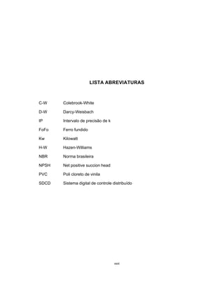 xxxi
LISTA ABREVIATURAS
C-W Colebrook-White
D-W Darcy-Weisbach
IP Intervalo de precisão de k
FoFo Ferro fundido
Kw Kilowatt
H-W Hazen-Williams
NBR Norma brasileira
NPSH Net positive succion head
PVC Poli cloreto de vinila
SDCD Sistema digital de controle distribuído
 
