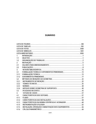 xxxiii
SUMÁRIO
LISTA DE FIGURAS ............................................................................................................................XIII
LISTA DE TABELAS............................................................................................................................XIX
LISTA DE FOTOS ..............................................................................................................................XXIII
LISTA DE SÍMBOLOS ....................................................................................................................... XXV
LISTA ABREVIATURAS................................................................................................................... XXXI
1. INTRODUÇÃO............................................................................................................................1
1.1 OBJETIVO..................................................................................................................................1
1.2 ORGANIZAÇÃO DO TRABALHO..............................................................................................2
2. MOTIVAÇÃO..............................................................................................................................5
2.1 VALORES PARA DIMENSIONAMENTO...................................................................................5
2.2 PUBLICAÇÕES..........................................................................................................................8
3. REVISÃO BIBLIOGRÁFICA....................................................................................................13
3.1 FORMULAÇÃO TEÓRICA E EXPERIMENTOS PRIMORDIAIS..............................................13
3.1.1 FORMULAÇÃO TEÓRICA.......................................................................................................13
3.1.2 EXPERIMENTOS PRIMORDIAIS.............................................................................................17
3.2 MÉTODOS DE MEDIÇÕES DA GEOMETRIA.........................................................................32
3.2.1 INSTRUMENTOS DE MEDIÇÃO.............................................................................................32
3.2.2 TERMOS TÉCNICOS..............................................................................................................35
3.2.3 NORMAS.................................................................................................................................38
3.2.4 ARTIGOS SOBRE GEOMETRIA DE SUPERFÍCIES..............................................................40
3.3 PESQUISAS RECENTES........................................................................................................43
4. ESTUDO DE CASOS .............................................................................................................57
4.1 CARACTERÍSTICAS DOS SISTEMAS...................................................................................57
4.1.1 FLUIDO....................................................................................................................................57
4.1.2 CARACTERÍSTICAS DAS INSTALAÇÕES............................................................................58
4.1.3 CARACTERÍSTICAS DA BOMBA CENTRÍFUGA E ACIONADOR .......................................60
4.1.4 INSTRUMENTAÇÃO UTILIZADA ...........................................................................................62
4.1.5 INSTALAÇÃO, OPERAÇÃO E MANUTENÇÃO DOS EQUIPAMENTOS..............................66
4.1.6 CÁLCULO MANOMÉTRICO...................................................................................................66
 