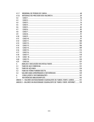 xxxv
4.1.7 MEMORIAL DE PERDAS DE CARGA....................................................................................68
4.1.8 INTERVALO DE PRECISÃO DOS VALORES k.....................................................................69
4.2 CASO 1...................................................................................................................................70
4.3 CASO 2...................................................................................................................................73
4.4 CASO 3...................................................................................................................................76
4.5 CASO 4...................................................................................................................................79
4.6 CASO 5...................................................................................................................................82
4.7 CASO 6...................................................................................................................................85
4.8 CASO 7...................................................................................................................................88
4.9 CASO 8...................................................................................................................................91
4.10 CASO 9...................................................................................................................................94
4.11 CASO 10.................................................................................................................................97
4.12 CASO 11...............................................................................................................................100
4.13 CASO 12...............................................................................................................................103
4.14 CASO 13...............................................................................................................................106
4.15 CASO 14...............................................................................................................................109
4.16 CASO 15...............................................................................................................................112
4.17 CASO 16...............................................................................................................................115
4.18 CASO 17...............................................................................................................................118
4. 19 CASO 18..............................................................................................................................121
4.20 CASO 19...............................................................................................................................124
4.21 CASO 20...............................................................................................................................127
5. ANÁLISE E DISCUSSÃO DOS RESULTADOS ....................................................................131
5.1 TUBO DE AÇO COMERCIAL ................................................................................................131
5.2 TUBO DE AÇO INOX.............................................................................................................134
5.3 TUBO DE FERRO FUNDIDO DÚCTIL...................................................................................136
5.4 VALORES MAIS APROPRIADOS E REFERÊNCIAS ...........................................................139
6. CONCLUSÕES E RECOMENDAÇÕES................................................................................141
7. REFERÊNCIAS BIBLIOGRÁFICAS......................................................................................145
ANEXO 1 – VALORES DA RUGOSIDADE EQUIVALENTE DE TUBOS. FONTE: LIVROS .............151
ANEXO 2 – VALORES DA RUGOSIDADE EQUIVALENTE DE TUBOS. FONTE: INTERNET..........159
 