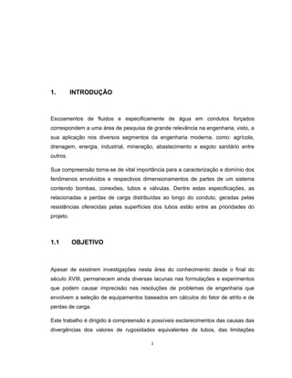 1
1. INTRODUÇÃO
Escoamentos de fluidos e especificamente de água em condutos forçados
correspondem a uma área de pesquisa de grande relevância na engenharia, visto, a
sua aplicação nos diversos segmentos da engenharia moderna, como: agrícola,
drenagem, energia, industrial, mineração, abastecimento e esgoto sanitário entre
outros.
Sua compreensão torna-se de vital importância para a caracterização e domínio dos
fenômenos envolvidos e respectivos dimensionamentos de partes de um sistema
contendo bombas, conexões, tubos e válvulas. Dentre estas especificações, as
relacionadas a perdas de carga distribuídas ao longo do conduto, geradas pelas
resistências oferecidas pelas superfícies dos tubos estão entre as prioridades do
projeto.
1.1 OBJETIVO
Apesar de existirem investigações nesta área do conhecimento desde o final do
século XVIII, permanecem ainda diversas lacunas nas formulações e experimentos
que podem causar imprecisão nas resoluções de problemas de engenharia que
envolvem a seleção de equipamentos baseados em cálculos do fator de atrito e de
perdas de carga.
Este trabalho é dirigido à compreensão e possíveis esclarecimentos das causas das
divergências dos valores de rugosidades equivalentes de tubos, das limitações
 