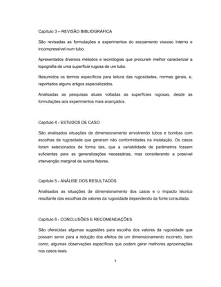 3
Capítulo 3 – REVISÃO BIBLIOGRÁFICA
São revisadas as formulações e experimentos do escoamento viscoso interno e
incompressível num tubo.
Apresentados diversos métodos e tecnologias que procuram melhor caracterizar a
topografia de uma superfície rugosa de um tubo.
Resumidos os termos específicos para leitura das rugosidades, normas gerais, e,
reportados alguns artigos especializados.
Analisadas as pesquisas atuais voltadas as superfícies rugosas, desde as
formulações aos experimentos mais avançados.
Capítulo 4 - ESTUDOS DE CASO
São analisados situações de dimensionamento envolvendo tubos e bombas com
escolhas de rugosidade que geraram não conformidades na instalação. Os casos
foram selecionados de forma tais, que a variabilidade de parâmetros fossem
suficientes para as generalizações necessárias, mas considerando a possível
intervenção marginal de outros fatores.
Capítulo 5 - ANÁLISE DOS RESULTADOS
Analisados as situações de dimensionamento dos casos e o impacto técnico
resultante das escolhas de valores da rugosidade dependendo da fonte consultada.
Capítulo 6 - CONCLUSÕES E RECOMENDAÇÕES
São oferecidas algumas sugestões para escolha dos valores da rugosidade que
possam servir para a redução dos efeitos de um dimensionamento incorreto, bem
como, algumas observações específicas que podem gerar melhores aproximações
nos casos reais.
 