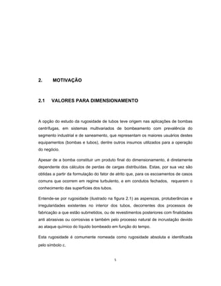 5
2. MOTIVAÇÃO
2.1 VALORES PARA DIMENSIONAMENTO
A opção do estudo da rugosidade de tubos teve origem nas aplicações de bombas
centrífugas, em sistemas multivariados de bombeamento com prevalência do
segmento industrial e de saneamento, que representam os maiores usuários destes
equipamentos (bombas e tubos), dentre outros insumos utilizados para a operação
do negócio.
Apesar de a bomba constituir um produto final do dimensionamento, é diretamente
dependente dos cálculos de perdas de cargas distribuídas. Estas, por sua vez são
obtidas a partir da formulação do fator de atrito que, para os escoamentos de casos
comuns que ocorrem em regime turbulento, e em condutos fechados, requerem o
conhecimento das superfícies dos tubos.
Entende-se por rugosidade (ilustrado na figura 2.1) as asperezas, protuberâncias e
irregularidades existentes no interior dos tubos, decorrentes dos processos de
fabricação a que estão submetidos, ou de revestimentos posteriores com finalidades
anti abrasivas ou corrosivas e também pelo processo natural de incrustação devido
ao ataque químico do líquido bombeado em função do tempo.
Esta rugosidade é comumente nomeada como rugosidade absoluta e identificada
pelo símbolo 
 