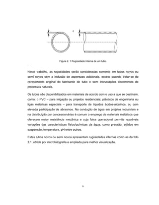 6
Figura 2. 1 Rugosidade Interna de um tubo.
.
Neste trabalho, as rugosidades serão consideradas somente em tubos novos ou
semi novos sem a inclusão de asperezas adicionais, exceto quando tratar-se do
revestimento original do fabricante do tubo e sem incrustações decorrentes de
processos naturais.
Os tubos são disponibilizados em materiais de acordo com o uso a que se destinam,
como: o PVC – para irrigação ou projetos residenciais; plásticos de engenharia ou
ligas metálicas especiais – para transporte de líquidos ácidos-alcalinos, ou com
elevada participação de abrasivos. Na condução de água em projetos industriais e
na distribuição por concessionárias é comum o emprego de materiais metálicos que
oferecem maior resistência mecânica e cuja faixa operacional permite razoáveis
variações das características físico/químicas da água, como pressão, sólidos em
suspensão, temperatura, pH entre outros.
Estes tubos novos ou semi novos apresentam rugosidades internas como as da foto
2.1, obtida por microfotografia e ampliada para melhor visualização.
 