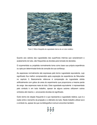 7
Foto 2.1 Micro fotografia da rugosidade interna de um tubo metálico
Quanto aos valores das rugosidades das superfícies internas que caracterizam o
acabamento do tubo, são frequentes as dúvidas para tomada de decisões.
O orçamentista ou projetista normalmente toma como base sua própria experiência
ou opta por determinada fonte de consulta de sua confiança.
As asperezas normalmente são expressas pelo termo rugosidade equivalente, cujo
significado fica melhor compreendido após exposição da experiência de Nikuradse
no capítulo 3. Basicamente refere-se à comparação da rugosidade obtida
artificialmente com grãos de areia do experimento que proporciona a mesma perda
de carga das asperezas reais do tubo. Esta rugosidade equivalente é representada
pelo símbolo k em todo trabalho, apesar de alguns autores utilizarem outros
símbolos até mesmo  provocando dúvidas do significado.
Outro termo de citação frequente é o que representa a rugosidade relativa, que é a
razão entre o tamanho da projeção e o diâmetro do tubo. Neste trabalho utilizar-se-á
o símbolo ks, apesar de que na bibliografia é comum encontrar também:
 