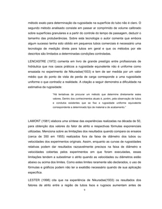 9
método exato para determinação da rugosidade na superfície do tubo não é claro. O
segundo método analisado consiste em passar ar comprimido de volume calibrado
sobre superfícies granulares e a partir do controle do tempo de passagem, deduzir o
tamanho das protuberâncias. Sobre esta tecnologia o autor comenta que embora
algum sucesso tenha sido obtido em pequenos tubos comerciais é necessário uma
tecnologia de medição direta para tubos em geral e que os métodos por ele
descritos são limitados a determinadas condições controladas.
LENCASTRE (1972) comenta em livro de grande prestígio entre profissionais de
hidráulica que nos casos práticos a rugosidade equivalente não é uniforme como
ensaiada no experimento de Nikuradse(1933) e tem de ser medida por um valor
médio que do ponto de vista de perda de carga corresponde a uma rugosidade
uniforme o que contradiz a realidade. A citação a seguir demonstra a dificuldade na
estimativa da rugosidade:
“Há tentativas de procurar um método que determine diretamente estes
valores. Dentro dos conhecimentos atuais é, porém, pela observação de tubos
e condutos existentes que se fixa a rugosidade uniforme equivalente
correspondente a determinado tipo de material e de acabamento.”
LAMONT (1981) elabora uma síntese das experiências realizadas na década de 50,
para obtenção dos valores do fator de atrito e respectivas fórmulas exponenciais
utilizadas. Menciona sobre as limitações dos resultados quando compara os ensaios
(cerca de 350 em 1955) realizados fora da faixa de diâmetro dos tubos ou
velocidades dos experimentos originais. Assim, enquanto as curvas de rugosidades
relativas podem dar resultados razoavelmente precisos na faixa de diâmetro e
velocidades cobertas pelos experimentos em que foram executadas, essas
limitações tendem a subestimar o atrito quando as velocidades ou diâmetros estão
abaixo ou acima dos limites. Como estes limites raramente são declarados, o uso de
fórmulas e gráficos podem não ter a exatidão necessário quando de sua aplicação
específica.
LESTER (1998) cita que na experiência de Nikuradse(1933) os resultados dos
fatores de atrito entre a região de tubos lisos e rugosos aumentam antes de
 