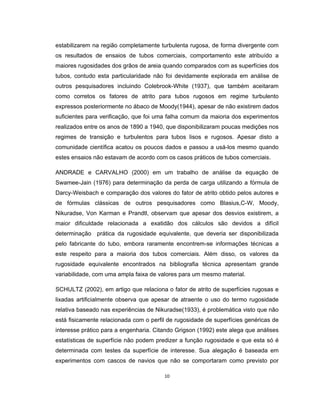 10
estabilizarem na região completamente turbulenta rugosa, de forma divergente com
os resultados de ensaios de tubos comerciais, comportamento este atribuído a
maiores rugosidades dos grãos de areia quando comparados com as superfícies dos
tubos, contudo esta particularidade não foi devidamente explorada em análise de
outros pesquisadores incluindo Colebrook-White (1937), que também aceitaram
como corretos os fatores de atrito para tubos rugosos em regime turbulento
expressos posteriormente no ábaco de Moody(1944), apesar de não existirem dados
suficientes para verificação, que foi uma falha comum da maioria dos experimentos
realizados entre os anos de 1890 a 1940, que disponibilizaram poucas medições nos
regimes de transição e turbulentos para tubos lisos e rugosos. Apesar disto a
comunidade científica acatou os poucos dados e passou a usá-los mesmo quando
estes ensaios não estavam de acordo com os casos práticos de tubos comerciais.
ANDRADE e CARVALHO (2000) em um trabalho de análise da equação de
Swamee-Jain (1976) para determinação da perda de carga utilizando a fórmula de
Darcy-Weisbach e comparação dos valores do fator de atrito obtido pelos autores e
de fórmulas clássicas de outros pesquisadores como Blasius,C-W, Moody,
Nikuradse, Von Karman e Prandtl, observam que apesar dos desvios existirem, a
maior dificuldade relacionada a exatidão dos cálculos são devidos a difícil
determinação prática da rugosidade equivalente, que deveria ser disponibilizada
pelo fabricante do tubo, embora raramente encontrem-se informações técnicas a
este respeito para a maioria dos tubos comerciais. Além disso, os valores da
rugosidade equivalente encontrados na bibliografia técnica apresentam grande
variabilidade, com uma ampla faixa de valores para um mesmo material.
SCHULTZ (2002), em artigo que relaciona o fator de atrito de superfícies rugosas e
lixadas artificialmente observa que apesar de atraente o uso do termo rugosidade
relativa baseado nas experiências de Nikuradse(1933), é problemática visto que não
está fisicamente relacionada com o perfil de rugosidade de superfícies genéricas de
interesse prático para a engenharia. Citando Grigson (1992) este alega que análises
estatísticas de superfície não podem predizer a função rugosidade e que esta só é
determinada com testes da superfície de interesse. Sua alegação é baseada em
experimentos com cascos de navios que não se comportaram como previsto por
 