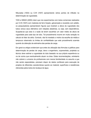 11
Nikuradse (1933) ou C-W (1937) apresentando vários pontos de inflexão na
determinação da rugosidade.
YOO e SINGH (2005) citam que nos experimentos com tubos comerciais realizados
por C-W (1937) com materiais de ferro forjado, galvanizado e revestido com asfalto,
os pesquisadores apresentaram figuras que mostram a altura da rugosidade dos
tubos versus seus diâmetros com relações aleatórias, ou seja, sem dependência.
Suspeita-se que esta é a razão de terem escolhido um valor médio de altura de
rugosidade para cada tipo de tubo. Tal procedimento incorre em muita variação no
cálculo do fator de atrito. Contudo, não foi revelado o motivo da escolha da média e
tampouco observado os limites de confiabilidade que este procedimento acarreta
quando da obtenção da estimativa das perdas de carga.
Em geral os artigos evidenciam que antes da utilização das fórmulas e gráficos para
determinação de perdas de carga, deve o engenheiro, orçamentista, projetista ou
técnico deve estimar a rugosidade do tubo baseado na sua própria experiência ou
na de outros que eventualmente atuam na área. Estas recomendações, entretanto
não cobrem o universo de profissionais com menos familiaridade no assunto e que
não sendo especialistas, precisam dispor de dados confiáveis para execução de
projetos de diferentes características quanto ao material, superfícies e resistências
oferecidas pelos tubos de recalque de água.
 