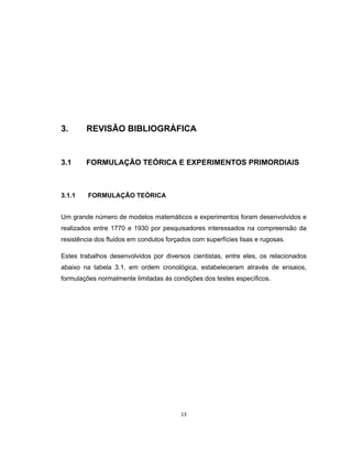 13
3. REVISÃO BIBLIOGRÁFICA
3.1 FORMULAÇÃO TEÓRICA E EXPERIMENTOS PRIMORDIAIS
3.1.1 FORMULAÇÃO TEÓRICA
Um grande número de modelos matemáticos e experimentos foram desenvolvidos e
realizados entre 1770 e 1930 por pesquisadores interessados na compreensão da
resistência dos fluidos em condutos forçados com superfícies lisas e rugosas.
Estes trabalhos desenvolvidos por diversos cientistas, entre eles, os relacionados
abaixo na tabela 3.1, em ordem cronológica, estabeleceram através de ensaios,
formulações normalmente limitadas ás condições dos testes específicos.
 