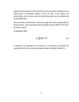 15
Apesar da demonstração de D-W, esta fórmula não teve grande aceitação em sua
época devido a insuficientes valores do fator de atrito, o que impediu sua
generalização, que só ocorreu cerca de setenta anos depois com os experimentos
de Nikuradse(1933).
Outros exemplos de formulações da perda de carga, entre tantas apresentadas ao
longo do tempo, são as equações de Manning(1889), Flamant(1892) e H-W (1913),
resumidas a seguir:
► MANNING (1889)
(3.2)
O coeficiente de rugosidade (n) de Manning é um parâmetro que depende da
rugosidade do tubo, cujos valores empregados podem ser obtidos na tabela 3.2.
 