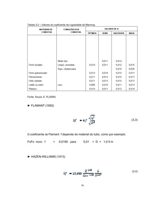 16
Tabela 3.2 – Valores do coeficiente de rugosidade de Manning
Fonte: Souza, E. R.(2009)
► FLAMANT (1892)
(3.3)
O coeficiente de Flamant f depende do material do tubo, como por exemplo:
FoFo novo f = 0,0185 para 0,01 < D < 1,0 0 m
► HAZEN-WILLIAMS (1913)
(3.4)
 