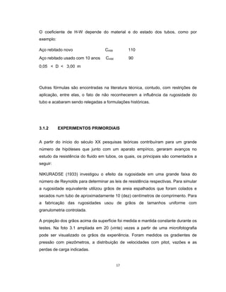 17
O coeficiente de H-W depende do material e do estado dos tubos, como por
exemplo:
Aço rebitado novo CHW 110
Aço rebitado usado com 10 anos CHW 90
0,05 < D < 3,00 m
Outras fórmulas são encontradas na literatura técnica, contudo, com restrições de
aplicação, entre elas, o fato de não reconhecerem a influência da rugosidade do
tubo e acabaram sendo relegadas a formulações históricas.
3.1.2 EXPERIMENTOS PRIMORDIAIS
A partir do início do século XX pesquisas teóricas contribuíram para um grande
número de hipóteses que junto com um aparato empírico, geraram avanços no
estudo da resistência do fluido em tubos, os quais, os principais são comentados a
seguir:
NIKURADSE (1933) investigou o efeito da rugosidade em uma grande faixa do
número de Reynolds para determinar as leis de resistência respectivas. Para simular
a rugosidade equivalente utilizou grãos de areia espalhados que foram colados e
secados num tubo de aproximadamente 10 (dez) centímetros de comprimento. Para
a fabricação das rugosidades usou de grãos de tamanhos uniforme com
granulometria controlada.
A projeção dos grãos acima da superfície foi medida e mantida constante durante os
testes. Na foto 3.1 ampliada em 20 (vinte) vezes a partir de uma microfotografia
pode ser visualizado os grãos da experiência. Foram medidos os gradientes de
pressão com piezômetros, a distribuição de velocidades com pitot, vazões e as
perdas de carga indicadas.
 