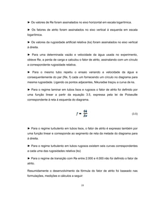19
► Os valores de Re foram assinalados no eixo horizontal em escala logarítmica.
► Os fatores de atrito foram assinalados no eixo vertical á esquerda em escala
logarítmica.
► Os valores da rugosidade artificial relativa (ks) foram assinalados no eixo vertical
á direita.
► Para uma determinada vazão e velocidade da água usada no experimento,
obteve Re, a perda de carga e calculou o fator de atrito, assinalando com um círculo
a correspondente rugosidade relativa.
► Para o mesmo tubo repetiu o ensaio variando a velocidade da água e
consequentemente do par (Re, f) cada um fornecendo um círculo no diagrama para
mesma rugosidade. Ligando os pontos adjacentes, Nikuradse traçou a curva de ks.
► Para o regime laminar em tubos lisos e rugosos o fator de atrito foi definido por
uma função linear a partir da equação 3.5, expressa pela lei de Poiseuille
correspondente à reta á esquerda do diagrama.
(3.5)
► Para o regime turbulento em tubos lisos, o fator de atrito é expresso também por
uma função linear e corresponde ao segmento de reta da metade do diagrama para
á direita.
► Para o regime turbulento em tubos rugosos existem seis curvas correspondentes
a cada uma das rugosidades relativa (ks)
► Para o regime de transição com Re entre 2.000 e 4.000 não foi definido o fator de
atrito.
Resumidamente o desenvolvimento da fórmula do fator de atrito foi baseado nas
formulações, medições e cálculos a seguir:
 