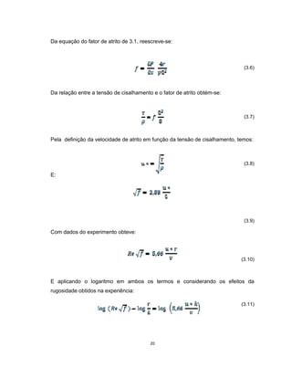 20
Da equação do fator de atrito de 3.1, reescreve-se:
(3.6)
Da relação entre a tensão de cisalhamento e o fator de atrito obtém-se:
(3.7)
Pela definição da velocidade de atrito em função da tensão de cisalhamento, temos:
(3.8)
E:
(3.9)
Com dados do experimento obteve:
(3.10)
E aplicando o logaritmo em ambos os termos e considerando os efeitos da
rugosidade obtidos na experiência:
(3.11)
 