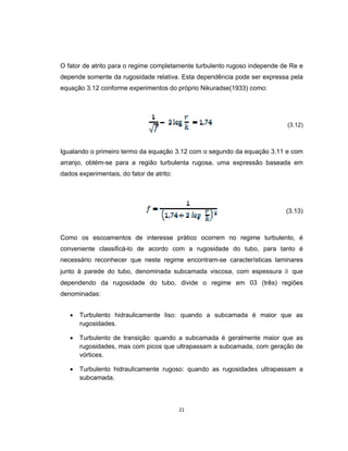 21
O fator de atrito para o regime completamente turbulento rugoso independe de Re e
depende somente da rugosidade relativa. Esta dependência pode ser expressa pela
equação 3.12 conforme experimentos do próprio Nikuradse(1933) como:
(3.12)
Igualando o primeiro termo da equação 3.12 com o segundo da equação 3.11 e com
arranjo, obtém-se para a região turbulenta rugosa, uma expressão baseada em
dados experimentais, do fator de atrito:
(3.13)
Como os escoamentos de interesse prático ocorrem no regime turbulento, é
conveniente classificá-lo de acordo com a rugosidade do tubo, para tanto é
necessário reconhecer que neste regime encontram-se características laminares
junto à parede do tubo, denominada subcamada viscosa, com espessura  que
dependendo da rugosidade do tubo, divide o regime em 03 (três) regiões
denominadas:
 Turbulento hidraulicamente liso: quando a subcamada é maior que as
rugosidades.
 Turbulento de transição: quando a subcamada é geralmente maior que as
rugosidades, mas com picos que ultrapassam a subcamada, com geração de
vórtices.
 Turbulento hidraulicamente rugoso: quando as rugosidades ultrapassam a
subcamada.
 