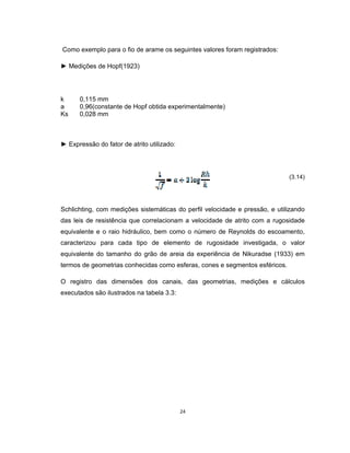 24
Como exemplo para o fio de arame os seguintes valores foram registrados:
► Medições de Hopf(1923)
k 0,115 mm
a 0,96(constante de Hopf obtida experimentalmente)
Ks 0,028 mm
► Expressão do fator de atrito utilizado:
(3.14)
Schlichting, com medições sistemáticas do perfil velocidade e pressão, e utilizando
das leis de resistência que correlacionam a velocidade de atrito com a rugosidade
equivalente e o raio hidráulico, bem como o número de Reynolds do escoamento,
caracterizou para cada tipo de elemento de rugosidade investigada, o valor
equivalente do tamanho do grão de areia da experiência de Nikuradse (1933) em
termos de geometrias conhecidas como esferas, cones e segmentos esféricos.
O registro das dimensões dos canais, das geometrias, medições e cálculos
executados são ilustrados na tabela 3.3:
 