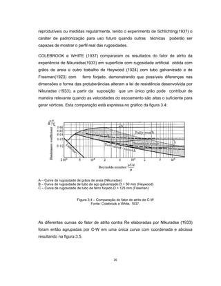 26
reprodutíveis ou medidas regularmente, tendo o experimento de Schlichting(1937) o
caráter de padronização para uso futuro quando outras técnicas poderão ser
capazes de mostrar o perfil real das rugosidades.
COLEBROOK e WHITE (1937) compararam os resultados do fator de atrito da
experiência de Nikuradse(1933) em superfície com rugosidade artificial obtida com
grãos de areia e outro trabalho de Heywood (1924) com tubo galvanizado e de
Freeman(1923) com ferro forjado, demonstrando que possíveis diferenças nas
dimensões e forma das protuberâncias alteram a lei de resistência desenvolvida por
Nikuradse (1933), a partir da suposição que um único grão pode contribuir de
maneira relevante quando as velocidades do escoamento são altas o suficiente para
gerar vórtices. Esta comparação está expressa no gráfico da figura 3.4:
A – Curva de rugosidade de grãos de areia (Nikuradse)
B – Curva de rugosidade de tubo de aço galvanizado D = 50 mm (Heywood)
C – Curva de rugosidade de tubo de ferro forjado D = 125 mm (Freeman)
Figura 3.4 – Comparação do fator de atrito de C-W
Fonte: Colebrook e White, 1937.
As diferentes curvas do fator de atrito contra Re elaboradas por Nikuradse (1933)
foram então agrupadas por C-W em uma única curva com coordenada e abcissa
resultando na figura 3.5.
 
