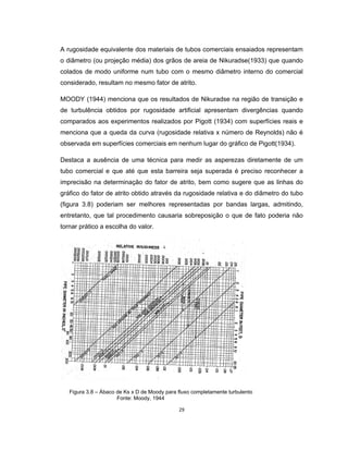 29
A rugosidade equivalente dos materiais de tubos comerciais ensaiados representam
o diâmetro (ou projeção média) dos grãos de areia de Nikuradse(1933) que quando
colados de modo uniforme num tubo com o mesmo diâmetro interno do comercial
considerado, resultam no mesmo fator de atrito.
MOODY (1944) menciona que os resultados de Nikuradse na região de transição e
de turbulência obtidos por rugosidade artificial apresentam divergências quando
comparados aos experimentos realizados por Pigott (1934) com superfícies reais e
menciona que a queda da curva (rugosidade relativa x número de Reynolds) não é
observada em superfícies comerciais em nenhum lugar do gráfico de Pigott(1934).
Destaca a ausência de uma técnica para medir as asperezas diretamente de um
tubo comercial e que até que esta barreira seja superada é preciso reconhecer a
imprecisão na determinação do fator de atrito, bem como sugere que as linhas do
gráfico do fator de atrito obtido através da rugosidade relativa e do diâmetro do tubo
(figura 3.8) poderiam ser melhores representadas por bandas largas, admitindo,
entretanto, que tal procedimento causaria sobreposição o que de fato poderia não
tornar prático a escolha do valor.
Figura 3.8 – Ábaco de Ks x D de Moody para fluxo completamente turbulento
Fonte: Moody, 1944
 