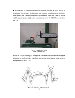 33
► Rugosímetros ou perfilômetros de sonda detectam variações de altura através de
uma sonda incorporada a um transdutor que converte o deslocamento vertical em
sinal elétrico que é então processado. Equipamentos deste tipo como o “Stylus”
modelo popular para medições, têm resolução da ordem de 0,00004 mm, conforme
foto 3.3:
Foto 3.3 – Rugosímetro “Stylus”
Fonte: J.Jeswiet, 2007
Apesar da boa precisão alguns erros podem ser introduzidos pela cobertura do perfil
da sonda principalmente em superfícies com muitas curvaturas e vales conforme
exemplificado na figura 3.10:
Figura 3.10 – Cobertura de perfil por sonda
 