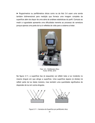 34
► Rugosímetros ou perfilômetros óticos como os da foto 3.4 usam uma sonda
também bidimensional para medição que fornece uma imagem completa da
superfície além de dispor de uma série de análises estatísticas do perfil. Contudo ao
medir a rugosidade apresenta uma dificuldade inerente ao processo de varredura
porque apenas uma parte da luz é refletida de volta para o sistema a tratar.
Foto 3.4 – Perfilômetro Ótico
Fonte: WTKD, 2010
Na figura 3.11, a superfície lisa (à esquerda) vai refletir toda a luz incidente no
mesmo ângulo em que atinge a superfície. Uma superfície áspera (à direita) irá
refletir parte da luz desta maneira, mas também uma quantidade significativa de
dispersão de luz em outros ângulos.
Figura 3.11 – Varredura de Superfície por perfilômetro ótico
 
