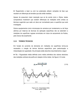 35
► Rugosímetro a laser ou com luz polarizada utilizam variações de fase que
resultam em diferenças de tensões que são então medidas.
Apesar de possuírem maior resolução que os de sonda como o Stylus, testes
comparativos mostraram que existem diferenças de medições entre ambas as
técnicas sugerindo que cada um deve ser normalizado para a superfície que será
investigada.
Outros equipamentos como microscopia de varredura por tunelamento ou de força
atômica por tratar-se de técnicas de aplicação específicas não se estendem a
medições de superfícies rugosas envolvidas em tubos de escoamento de fluidos,
pelo menos não atualmente.
3.2.2 TERMOS TÉCNICOS
Em função do aumento da demanda em medições de superfícies tornou-se
necessário a criação de termos técnicos específicos para padronização e
interpretação da rugosidade. Os principais estão descritos resumidamente a seguir:
► Ra – Rugosidade média definida como média aritmética dos valores absolutos
das medições verticais dos perfis em relação à linha média. Ver figura 3.12 onde:
(3.18)
Figura 3.12 – Rugosidade média
Fonte: Rebrac (2009)
 