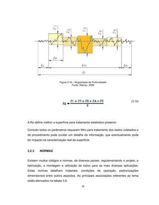 38
Figura 3.16 – Rugosidade de Profundidade
Fonte: Rebrac, 2009
(3.19)
A Rz define melhor a superfície para tratamento estatístico posterior.
Contudo todos os parâmetros requerem filtro para tratamento dos dados coletados e
tal procedimento pode ocultar um detalhe de informação, que eventualmente pode
ter impacto na caracterização real da superfície.
3.2.3 NORMAS
Existem muitos códigos e normas, de diversos países, regulamentando o projeto, a
fabricação, a montagem e utilização de tubos para as mais diversas aplicações.
Estas normas detalham materiais, condições de operação, padronizações
dimensionais entre outros aspectos. As principais associações referentes ao tema
estão elencados na tabela 3.6.
 