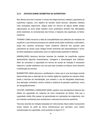 40
3.2.4 ARTIGOS SOBRE GEOMETRIA DE SUPERFÍCIES
Nos últimos anos tem crescido o número de artigos técnicos voltados a geometria de
superfícies rugosas, com objetivo de elucidar várias lacunas, utilizando métodos
mais avançados disponíveis. Segue então um resumo de alguns destes artigos
relacionados ao tema deste trabalho como justificativa também das dificuldades
ainda existentes na compreensão das formas e impactos das asperezas na fluido-
mecânica.
THOMAS (1998) menciona a falta de compatibilidade dos softwares de medições de
superfície e que diversos processos de medida ainda estão confinados a laboratório,
longe dos usuários comerciais. Outro problema refere-se aos pacotes para
operadores de campo cujos códigos fontes raramente são disponibilizados e torna-
se difícil estabelecer exatamente como um determinado parâmetro é definido.
AMARAL(2002) descreve técnicas recentes de medição de superfícies rugosas
apresentando algumas características, vantagens e desvantagens dos métodos.
Além de conceituar a rugosidade em termos de escala de medição é necessário
observar o caráter estatístico uma vez que esta considera os fatores como tamanho
e distribuição da amostra.
BURMESTER (2004) descreve o perfilamento a laser que é uma tecnologia recente
desenvolvida para a obtenção de um modelo digital de superfície de maneira direta,
aliado a técnicas de discretização, que substitui o uso de fotografias tradicionais.
Sua aplicação, entretanto, ainda é restrita a cobertura de grandes superfícies, como
em topografia terrestre.
TAYLOR, CARRANO e KANDLIKAR (2006), expõem uma retrospectiva histórica dos
efeitos da rugosidade em sistemas de micro transportes de fluidos. Cita que a
rugosidade média (Ra) apesar de generalizada em aplicações de engenharia, tem
se mostrado insuficiente para caracterizar a natureza funcional da superfície.
Técnicas recentes de medição baseadas em instrumentos óticos estão incorporando
outros fatores do perfil de forma tridimensional que permitem uma melhor
caracterização da rugosidade, como ilustrado na figura 3.17.
 