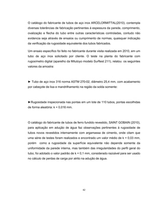 42
O catálogo do fabricante de tubos de aço inox ARCELORMITTAL(2010), contempla
diversas tolerâncias de fabricação pertinentes à espessura da parede, comprimento,
ovalização e flecha do tubo entre outras características controladas, contudo não
evidencia seja através de ensaios ou cumprimento de normas, quaisquer indicação
da verificação da rugosidade equivalente dos tubos fabricados.
Um ensaio específico foi feito no fabricante durante visita realizada em 2010, em um
tubo de aço inox solicitado por cliente. O teste na planta do fabricante com
rugosímetro digital (aparelho da Mitutoyo modelo Surftest 211), relatou os seguintes
valores da amostra:
► Tubo de aço inox 316 norma ASTM 270-02, diâmetro 25,4 mm, com acabamento
por cabeçote de lixa e mandrilhamento na região da solda somente:
►Rugosidade inspecionada nas pontas em um lote de 110 tubos, pontas escolhidas
de forma aleatória: k = 0,016 mm.
O catálogo do fabricante de tubos de ferro fundido revestido, SAINT GOBAIN (2010),
para aplicação em adução de água faz observações pertinentes à rugosidade de
tubos novos revestidos internamente com argamassa de cimento, onde citam que
uma série de testes foram realizados e encontrado um valor médio de k = 0,03 mm,
porém como a rugosidade da superfície equivalente não depende somente da
uniformidade da parede interna, mas também das irregularidades do perfil geral do
tubo, foi adotado o valor padrão de k = 0,1 mm, considerado razoável para ser usado
no cálculo de perdas de carga por atrito na adução de água.
 