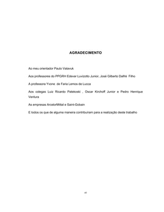 vii
AGRADECIMENTO
Ao meu orientador Paulo Vatavuk
Aos professores do PPGRH Edevar Luvizotto Junior, José Gilberto Dalfré Filho
A professora Yvone de Faria Lemos de Lucca
Aos colegas Luiz Ricardo Patekoski , Oscar Kirchoff Junior e Pedro Henrique
Ventura
As empresas ArcelorMittal e Saint-Gobain
E todos os que de alguma maneira contribuíram para a realização deste trabalho
 
