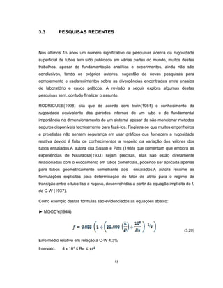 43
3.3 PESQUISAS RECENTES
Nos últimos 15 anos um número significativo de pesquisas acerca da rugosidade
superficial de tubos tem sido publicado em várias partes do mundo, muitos destes
trabalhos, apesar de fundamentação analítica e experimentos, ainda não são
conclusivos, tendo os próprios autores, sugestão de novas pesquisas para
complemento e esclarecimentos sobre as divergências encontradas entre ensaios
de laboratório e casos práticos. A revisão a seguir explora algumas destas
pesquisas sem, contudo finalizar o assunto.
RODRIGUES(1998) cita que de acordo com Irwin(1984) o conhecimento da
rugosidade equivalente das paredes internas de um tubo é de fundamental
importância no dimensionamento de um sistema apesar de não mencionar métodos
seguros disponíveis tecnicamente para fazê-los. Registra-se que muitos engenheiros
e projetistas não sentem segurança em usar gráficos que fornecem a rugosidade
relativa devido à falta de conhecimentos a respeito da variação dos valores dos
tubos ensaiados.A autora cita Sisson e Pitts (1988) que comentam que embora as
experiências de Nikuradse(1933) sejam precisas, elas não estão diretamente
relacionadas com o escoamento em tubos comerciais, podendo ser aplicada apenas
para tubos geometricamente semelhante aos ensaiados.A autora resume as
formulações explícitas para determinação do fator de atrito para o regime de
transição entre o tubo liso e rugoso, desenvolvidas a partir da equação implícita de f,
de C-W (1937).
Como exemplo destas fórmulas são evidenciados as equações abaixo:
► MOODY(1944)
(3.20)
Erro médio relativo em relação a C-W 4,3%
Intervalo: 4 x 10³ ≤ Re ≤
 