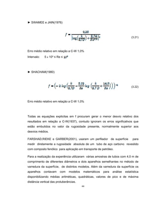 44
► SWAMEE e JAIN(1976)
(3.21)
Erro médio relativo em relação a C-W 1,0%
Intervalo: 5 x 10³ ≤ Re ≤
► SHACHAM(1980)
(3.22)
Erro médio relativo em relação a C-W 1,0%
Todas as equações explicitas em f procuram gerar o menor desvio relativo dos
resultados em relação a C-W(1937), contudo ignoram os erros significativos que
estão embutidos no valor da rugosidade presente, normalmente superior aos
desvios médios.
FARSHAD,RIEKE e GARBER(2001), usaram um perfilador de superfície para
medir diretamente a rugosidade absoluta de um tubo de aço carbono revestido
com composto fenólico para aplicação em transporte de petróleo.
Para a realização da experiência utilizaram várias amostras de tubos com 4,0 m de
comprimento de diferentes diâmetros e dois aparelhos semelhantes no método de
varredura da superfície, de distintos modelos. Além da varredura da superfície os
aparelhos contavam com modelos matemáticos para análise estatística
disponibilizando médias aritméticas, quadráticas, valores de pico e de máxima
distância vertical das protuberâncias.
 