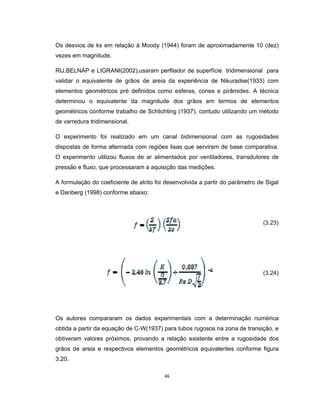 46
Os desvios de ks em relação à Moody (1944) foram de aproximadamente 10 (dez)
vezes em magnitude.
RIJ,BELNAP e LIGRANI(2002),usaram perfilador de superfície tridimensional para
validar o equivalente de grãos de areia da experiência de Nikuradse(1933) com
elementos geométricos pré definidos como esferas, cones e pirâmides. A técnica
determinou o equivalente da magnitude dos grãos em termos de elementos
geométricos conforme trabalho de Schlichting (1937), contudo utilizando um método
de varredura tridimensional.
O experimento foi realizado em um canal bidimensional com as rugosidades
dispostas de forma alternada com regiões lisas que serviram de base comparativa.
O experimento utilizou fluxos de ar alimentados por ventiladores, transdutores de
pressão e fluxo, que processaram a aquisição das medições.
A formulação do coeficiente de atrito foi desenvolvida a partir do parâmetro de Sigal
e Danberg (1998) conforme abaixo:
(3.23)
(3.24)
Os autores compararam os dados experimentais com a determinação numérica
obtida a partir da equação de C-W(1937) para tubos rugosos na zona de transição, e
obtiveram valores próximos, provando a relação existente entre a rugosidade dos
grãos de areia e respectivos elementos geométricos equivalentes conforme figura
3.20.
 