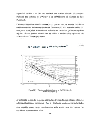 48
rugosidade relativa e de Re. Os trabalhos dos autores derivam das soluções
implícitas das fórmulas de C-W(1937) e do conhecimento do diâmetro do tubo
investigado.
Fazendo o coeficiente de atrito de H-W(1913) igual ao fator de atrito de C-W(1937)
e estendendo esta similaridade para Re e o diâmetro do tubo e desenvolvendo por
iteração as equações e as respectivas substituições, os autores geraram um gráfico
(figura 3.21) que permite estimar a ks do ábaco de Moody(1944) a partir de um
coeficiente de H-W(1913) hipotético.
(3.25)
Figura 3.21 – Transformação do coeficiente de H-W(1913) em Ks
Fonte: Travis (2007)
A verificação da solução requereu a consulta a diversas tabelas, sites de internet e
artigos publicados dos coeficientes e k dos tubos, sendo, entretanto, limitados
pela exatidão destas fontes principalmente pela grande faixa de variação da
rugosidade equivalente dos tubos.
 