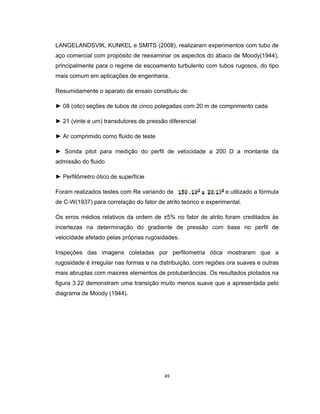 49
LANGELANDSVIK, KUNKEL e SMITS (2008), realizaram experimentos com tubo de
aço comercial com propósito de reexaminar os aspectos do ábaco de Moody(1944),
principalmente para o regime de escoamento turbulento com tubos rugosos, do tipo
mais comum em aplicações de engenharia.
Resumidamente o aparato de ensaio constituiu de:
► 08 (oito) seções de tubos de cinco polegadas com 20 m de comprimento cada
► 21 (vinte e um) transdutores de pressão diferencial
► Ar comprimido como fluido de teste
► Sonda pitot para medição do perfil de velocidade a 200 D a montante da
admissão do fluido
► Perfilômetro ótico de superfície
Foram realizados testes com Re variando de e utilizado a fórmula
de C-W(1937) para correlação do fator de atrito teórico e experimental.
Os erros médios relativos da ordem de ±5% no fator de atrito foram creditados às
incertezas na determinação do gradiente de pressão com base no perfil de
velocidade afetado pelas próprias rugosidades.
Inspeções das imagens coletadas por perfilometria ótica mostraram que a
rugosidade é irregular nas formas e na distribuição, com regiões ora suaves e outras
mais abruptas com maiores elementos de protuberâncias. Os resultados plotados na
figura 3.22 demonstram uma transição muito menos suave que a apresentada pelo
diagrama de Moody (1944).
 
