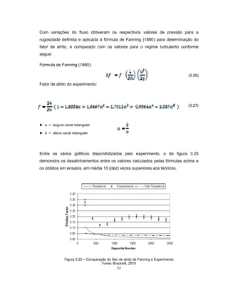 52
Com variações do fluxo obtiveram os respectivos valores de pressão para a
rugosidade definida e aplicada à fórmula de Fanning (1880) para determinação do
fator de atrito, e comparado com os valores para o regime turbulento conforme
segue:
Fórmula de Fanning (1880):
(3.26)
Fator de atrito do experimento:
(3.27)
► a = largura canal retangular
► b = altura canal retangular
Entre os vários gráficos disponibilizados pelo experimento, o da figura 3.25
demonstra os desalinhamentos entre os valores calculados pelas fórmulas acima e
os obtidos em ensaios, em média 10 (dez) vezes superiores aos teóricos.
Figura 3.25 – Comparação do fato de atrito de Fanning e Experimento
Fonte: Brackbill, 2010
 