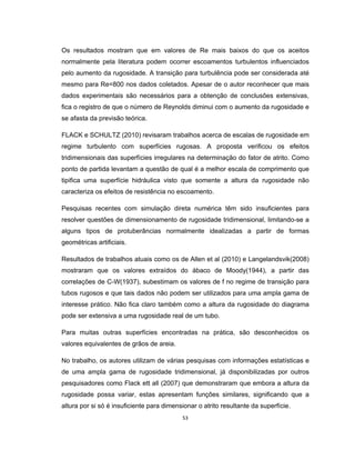 53
Os resultados mostram que em valores de Re mais baixos do que os aceitos
normalmente pela literatura podem ocorrer escoamentos turbulentos influenciados
pelo aumento da rugosidade. A transição para turbulência pode ser considerada até
mesmo para Re=800 nos dados coletados. Apesar de o autor reconhecer que mais
dados experimentais são necessários para a obtenção de conclusões extensivas,
fica o registro de que o número de Reynolds diminui com o aumento da rugosidade e
se afasta da previsão teórica.
FLACK e SCHULTZ (2010) revisaram trabalhos acerca de escalas de rugosidade em
regime turbulento com superfícies rugosas. A proposta verificou os efeitos
tridimensionais das superfícies irregulares na determinação do fator de atrito. Como
ponto de partida levantam a questão de qual é a melhor escala de comprimento que
tipifica uma superfície hidráulica visto que somente a altura da rugosidade não
caracteriza os efeitos de resistência no escoamento.
Pesquisas recentes com simulação direta numérica têm sido insuficientes para
resolver questões de dimensionamento de rugosidade tridimensional, limitando-se a
alguns tipos de protuberâncias normalmente idealizadas a partir de formas
geométricas artificiais.
Resultados de trabalhos atuais como os de Allen et al (2010) e Langelandsvik(2008)
mostraram que os valores extraídos do ábaco de Moody(1944), a partir das
correlações de C-W(1937), subestimam os valores de f no regime de transição para
tubos rugosos e que tais dados não podem ser utilizados para uma ampla gama de
interesse prático. Não fica claro também como a altura da rugosidade do diagrama
pode ser extensiva a uma rugosidade real de um tubo.
Para muitas outras superfícies encontradas na prática, são desconhecidos os
valores equivalentes de grãos de areia.
No trabalho, os autores utilizam de várias pesquisas com informações estatísticas e
de uma ampla gama de rugosidade tridimensional, já disponibilizadas por outros
pesquisadores como Flack ett all (2007) que demonstraram que embora a altura da
rugosidade possa variar, estas apresentam funções similares, significando que a
altura por si só é insuficiente para dimensionar o atrito resultante da superfície.
 