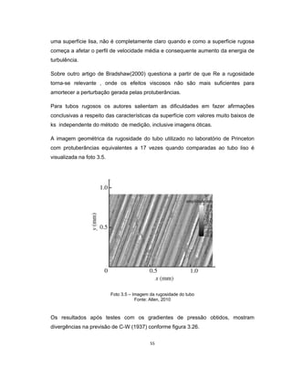 55
uma superfície lisa, não é completamente claro quando e como a superfície rugosa
começa a afetar o perfil de velocidade média e consequente aumento da energia de
turbulência.
Sobre outro artigo de Bradshaw(2000) questiona a partir de que Re a rugosidade
torna-se relevante , onde os efeitos viscosos não são mais suficientes para
amortecer a perturbação gerada pelas protuberâncias.
Para tubos rugosos os autores salientam as dificuldades em fazer afirmações
conclusivas a respeito das características da superfície com valores muito baixos de
ks independente do método de medição, inclusive imagens óticas.
A imagem geométrica da rugosidade do tubo utilizado no laboratório de Princeton
com protuberâncias equivalentes a 17 vezes quando comparadas ao tubo liso é
visualizada na foto 3.5.
Foto 3.5 – Imagem da rugosidade do tubo
Fonte: Allen, 2010
Os resultados após testes com os gradientes de pressão obtidos, mostram
divergências na previsão de C-W (1937) conforme figura 3.26.
 